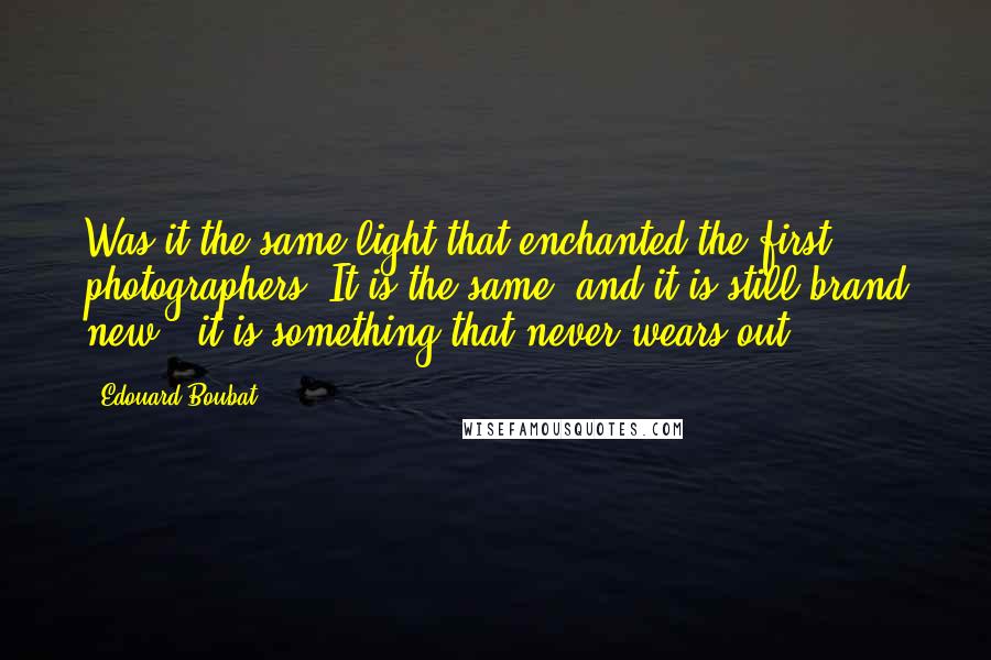 Edouard Boubat Quotes: Was it the same light that enchanted the first photographers? It is the same, and it is still brand new - it is something that never wears out.