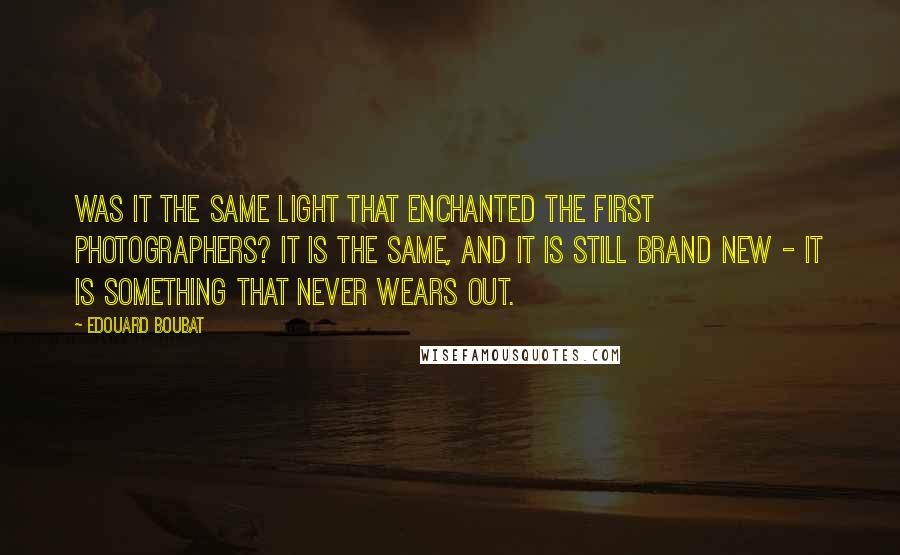 Edouard Boubat Quotes: Was it the same light that enchanted the first photographers? It is the same, and it is still brand new - it is something that never wears out.