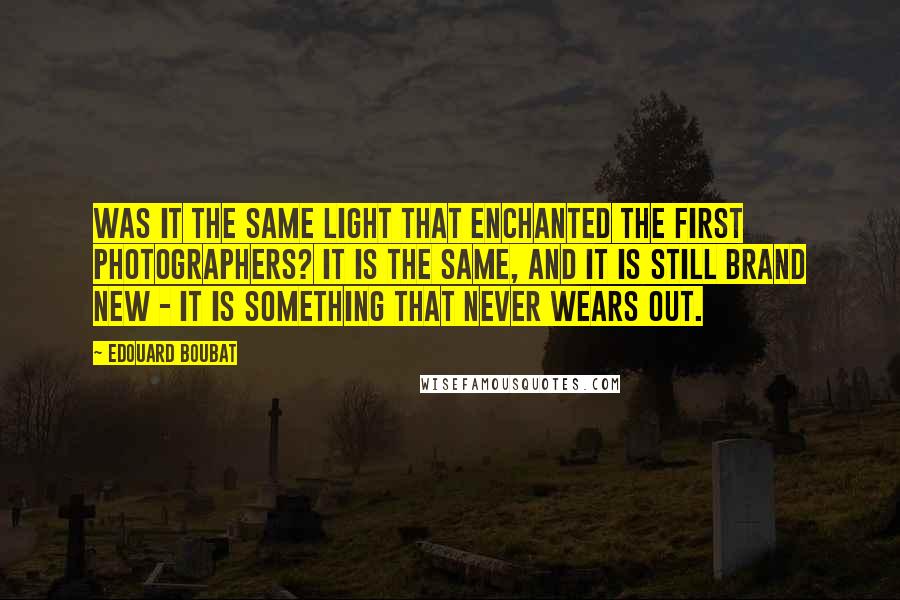 Edouard Boubat Quotes: Was it the same light that enchanted the first photographers? It is the same, and it is still brand new - it is something that never wears out.