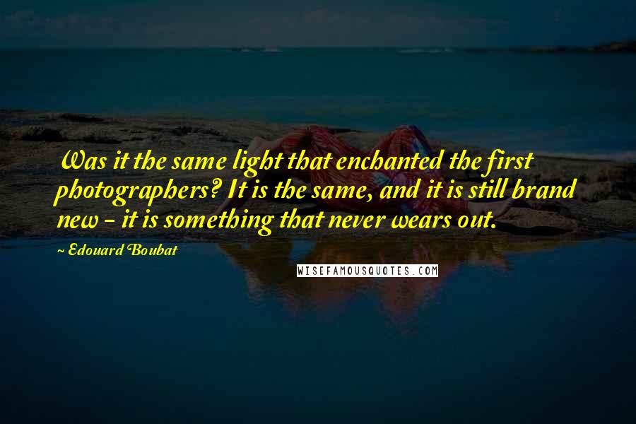 Edouard Boubat Quotes: Was it the same light that enchanted the first photographers? It is the same, and it is still brand new - it is something that never wears out.