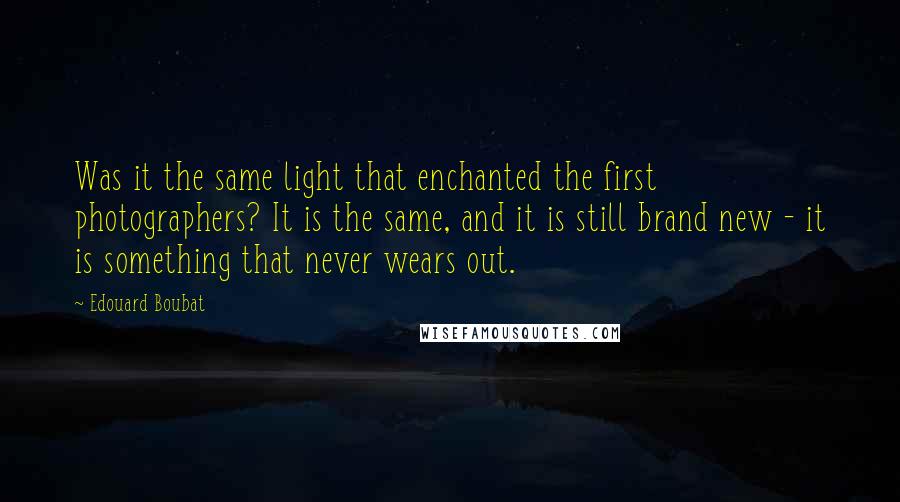 Edouard Boubat Quotes: Was it the same light that enchanted the first photographers? It is the same, and it is still brand new - it is something that never wears out.