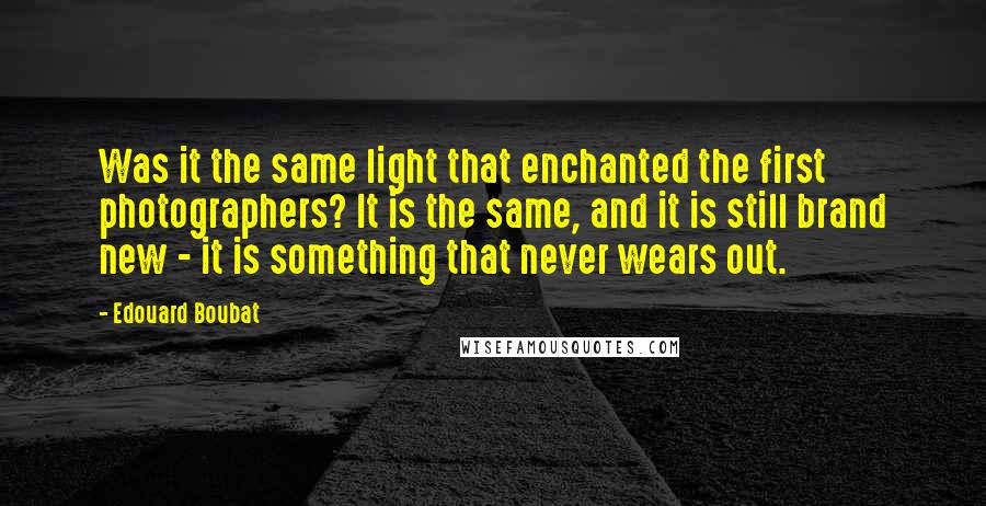 Edouard Boubat Quotes: Was it the same light that enchanted the first photographers? It is the same, and it is still brand new - it is something that never wears out.