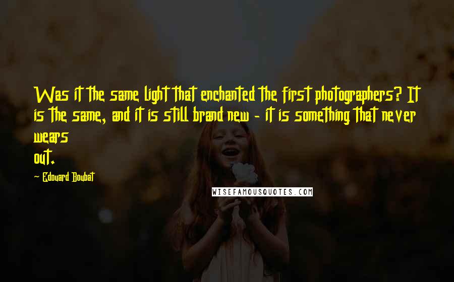 Edouard Boubat Quotes: Was it the same light that enchanted the first photographers? It is the same, and it is still brand new - it is something that never wears out.