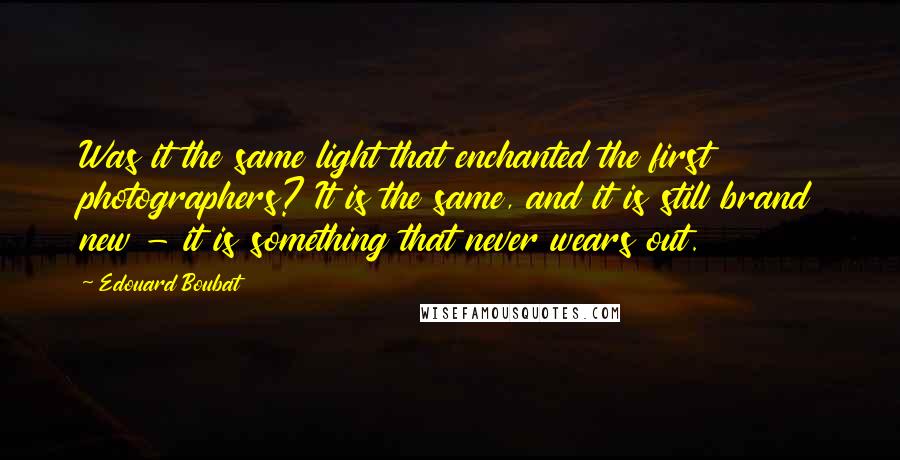 Edouard Boubat Quotes: Was it the same light that enchanted the first photographers? It is the same, and it is still brand new - it is something that never wears out.