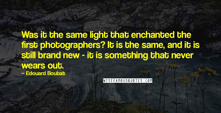 Edouard Boubat Quotes: Was it the same light that enchanted the first photographers? It is the same, and it is still brand new - it is something that never wears out.