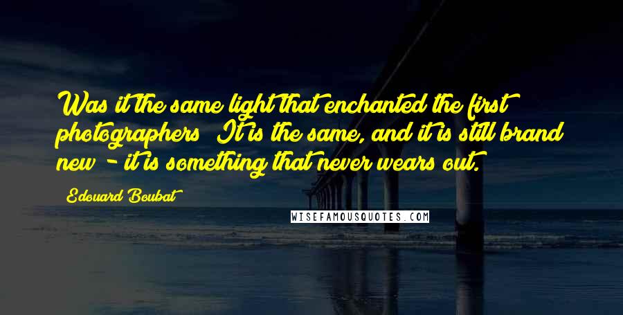 Edouard Boubat Quotes: Was it the same light that enchanted the first photographers? It is the same, and it is still brand new - it is something that never wears out.