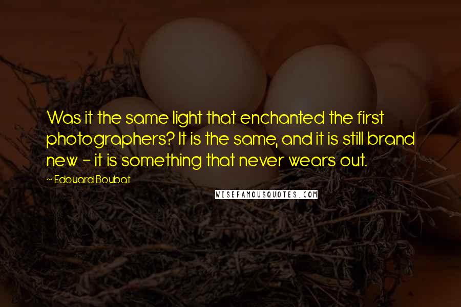 Edouard Boubat Quotes: Was it the same light that enchanted the first photographers? It is the same, and it is still brand new - it is something that never wears out.