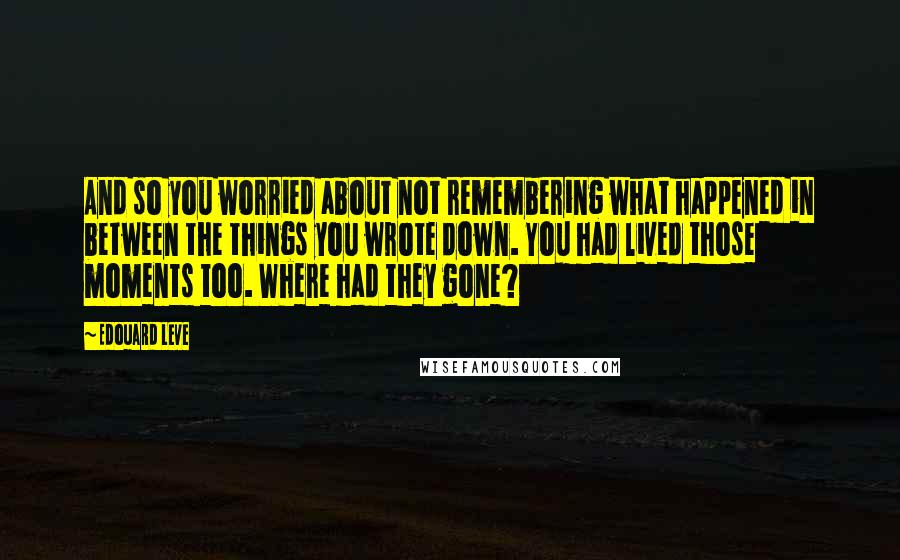 Edouard Leve Quotes: And so you worried about not remembering what happened in between the things you wrote down. You had lived those moments too. Where had they gone?