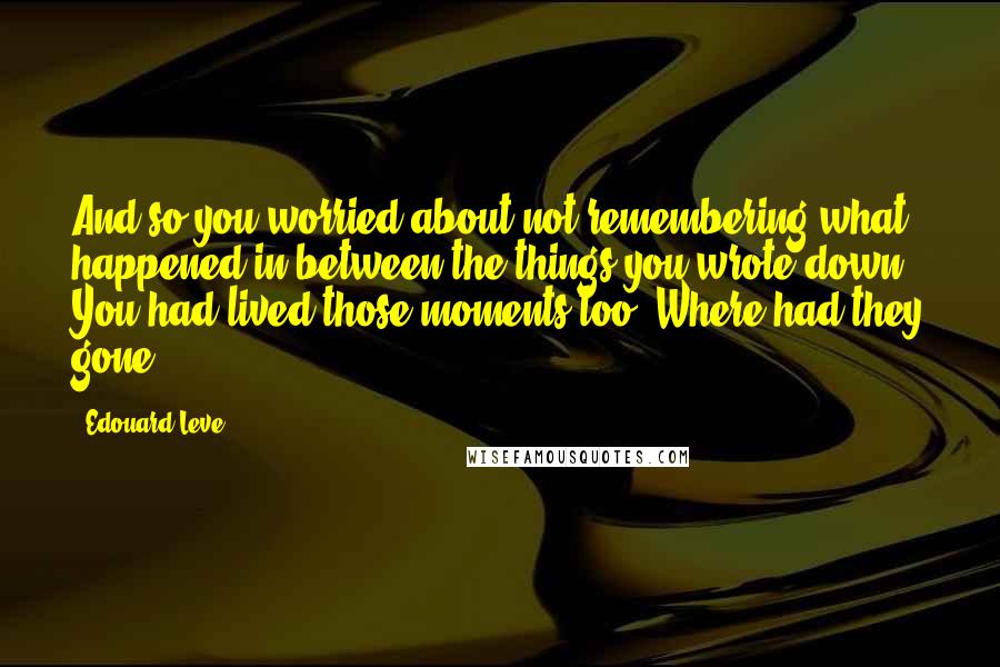 Edouard Leve Quotes: And so you worried about not remembering what happened in between the things you wrote down. You had lived those moments too. Where had they gone?