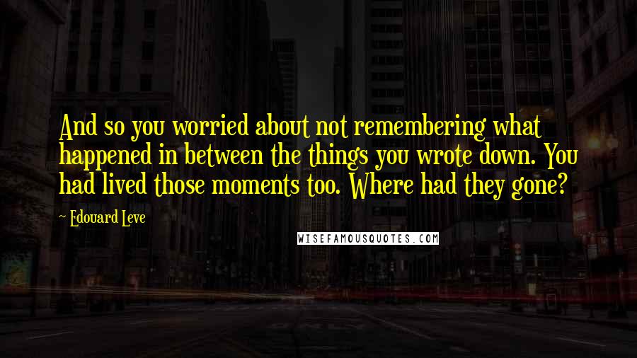 Edouard Leve Quotes: And so you worried about not remembering what happened in between the things you wrote down. You had lived those moments too. Where had they gone?