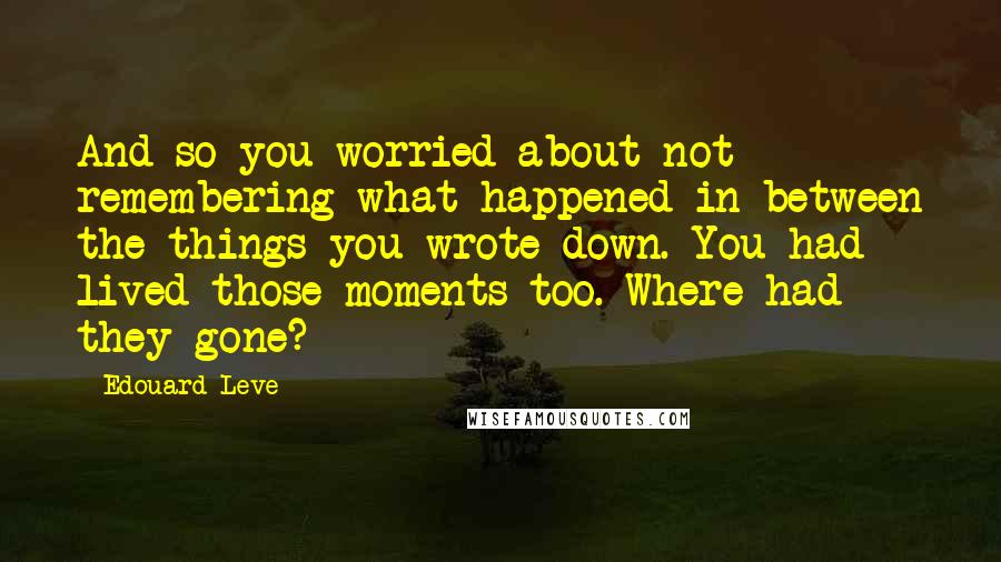 Edouard Leve Quotes: And so you worried about not remembering what happened in between the things you wrote down. You had lived those moments too. Where had they gone?