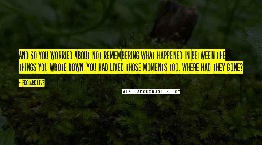 Edouard Leve Quotes: And so you worried about not remembering what happened in between the things you wrote down. You had lived those moments too. Where had they gone?