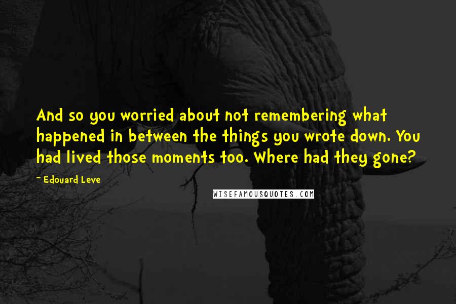 Edouard Leve Quotes: And so you worried about not remembering what happened in between the things you wrote down. You had lived those moments too. Where had they gone?