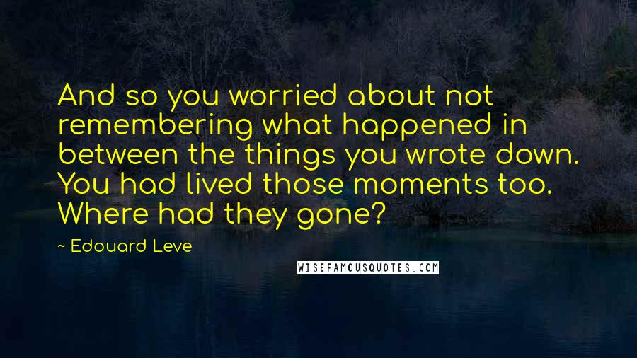 Edouard Leve Quotes: And so you worried about not remembering what happened in between the things you wrote down. You had lived those moments too. Where had they gone?