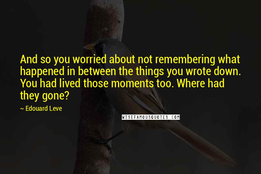 Edouard Leve Quotes: And so you worried about not remembering what happened in between the things you wrote down. You had lived those moments too. Where had they gone?