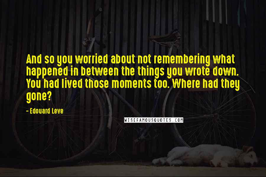 Edouard Leve Quotes: And so you worried about not remembering what happened in between the things you wrote down. You had lived those moments too. Where had they gone?