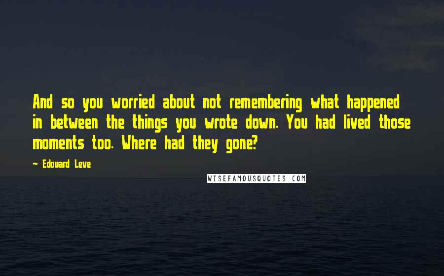 Edouard Leve Quotes: And so you worried about not remembering what happened in between the things you wrote down. You had lived those moments too. Where had they gone?