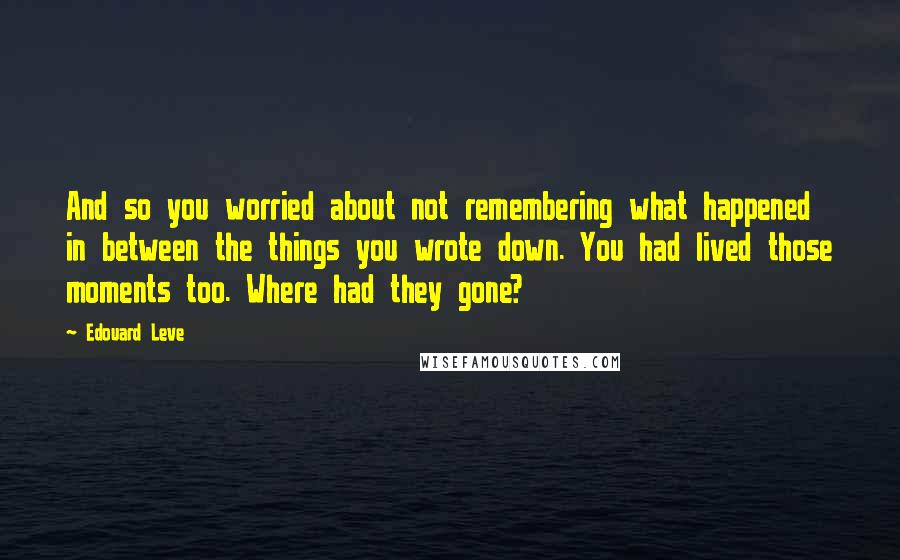 Edouard Leve Quotes: And so you worried about not remembering what happened in between the things you wrote down. You had lived those moments too. Where had they gone?