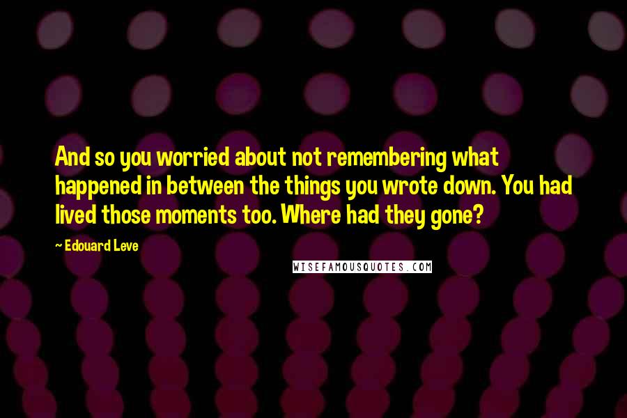 Edouard Leve Quotes: And so you worried about not remembering what happened in between the things you wrote down. You had lived those moments too. Where had they gone?