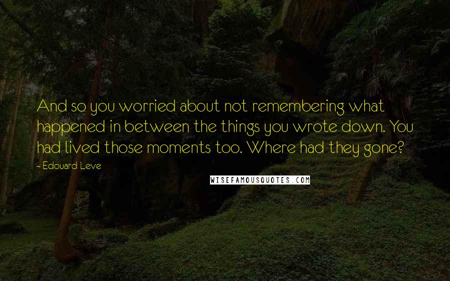 Edouard Leve Quotes: And so you worried about not remembering what happened in between the things you wrote down. You had lived those moments too. Where had they gone?