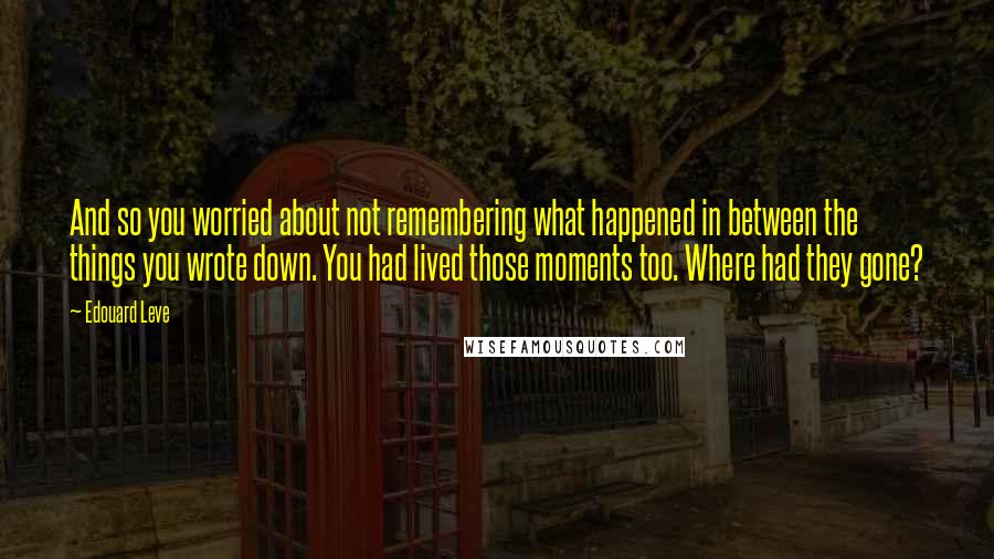 Edouard Leve Quotes: And so you worried about not remembering what happened in between the things you wrote down. You had lived those moments too. Where had they gone?