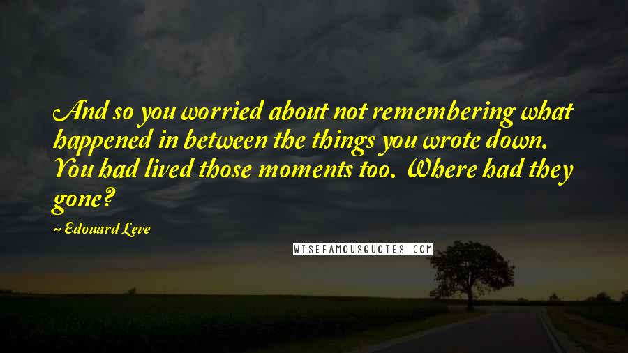 Edouard Leve Quotes: And so you worried about not remembering what happened in between the things you wrote down. You had lived those moments too. Where had they gone?