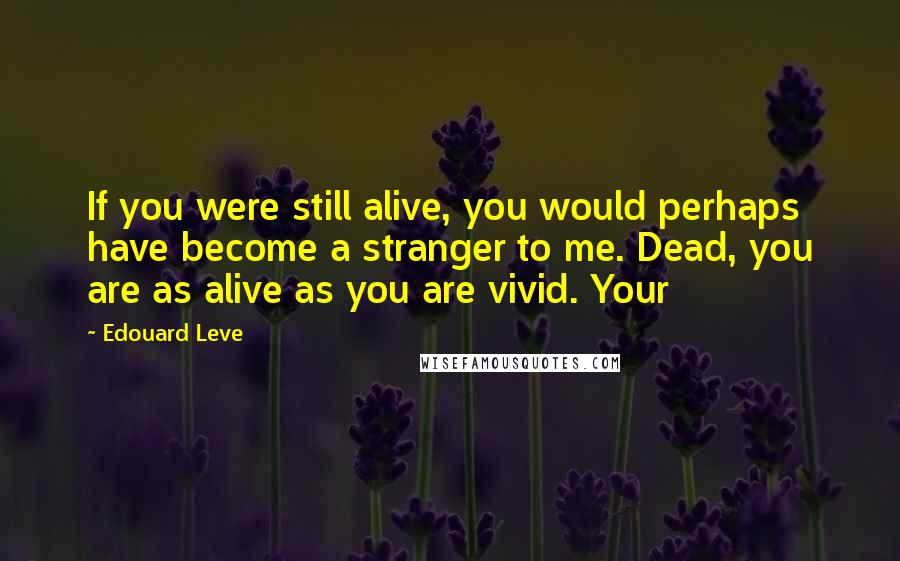 Edouard Leve Quotes: If you were still alive, you would perhaps have become a stranger to me. Dead, you are as alive as you are vivid. Your