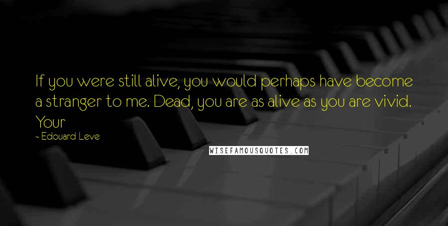 Edouard Leve Quotes: If you were still alive, you would perhaps have become a stranger to me. Dead, you are as alive as you are vivid. Your