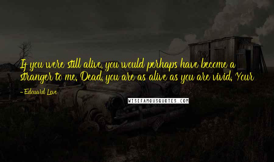 Edouard Leve Quotes: If you were still alive, you would perhaps have become a stranger to me. Dead, you are as alive as you are vivid. Your