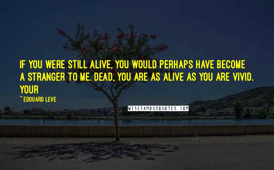 Edouard Leve Quotes: If you were still alive, you would perhaps have become a stranger to me. Dead, you are as alive as you are vivid. Your