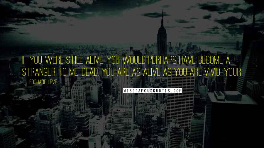 Edouard Leve Quotes: If you were still alive, you would perhaps have become a stranger to me. Dead, you are as alive as you are vivid. Your