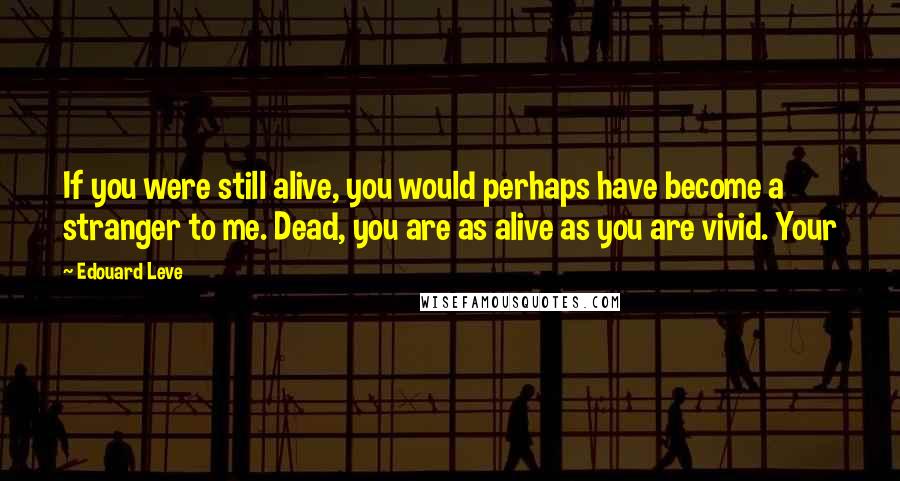 Edouard Leve Quotes: If you were still alive, you would perhaps have become a stranger to me. Dead, you are as alive as you are vivid. Your