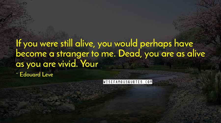 Edouard Leve Quotes: If you were still alive, you would perhaps have become a stranger to me. Dead, you are as alive as you are vivid. Your