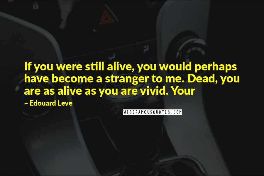 Edouard Leve Quotes: If you were still alive, you would perhaps have become a stranger to me. Dead, you are as alive as you are vivid. Your