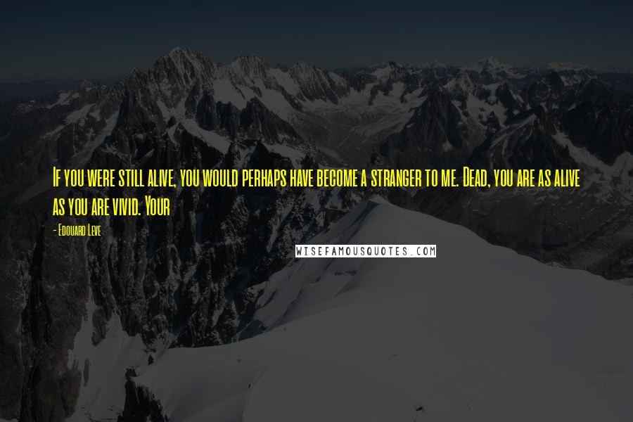 Edouard Leve Quotes: If you were still alive, you would perhaps have become a stranger to me. Dead, you are as alive as you are vivid. Your