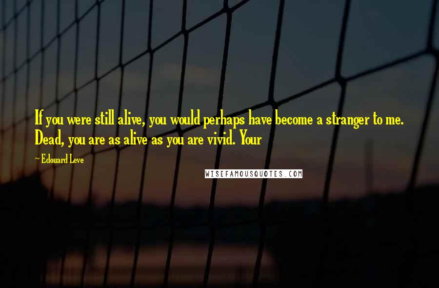 Edouard Leve Quotes: If you were still alive, you would perhaps have become a stranger to me. Dead, you are as alive as you are vivid. Your