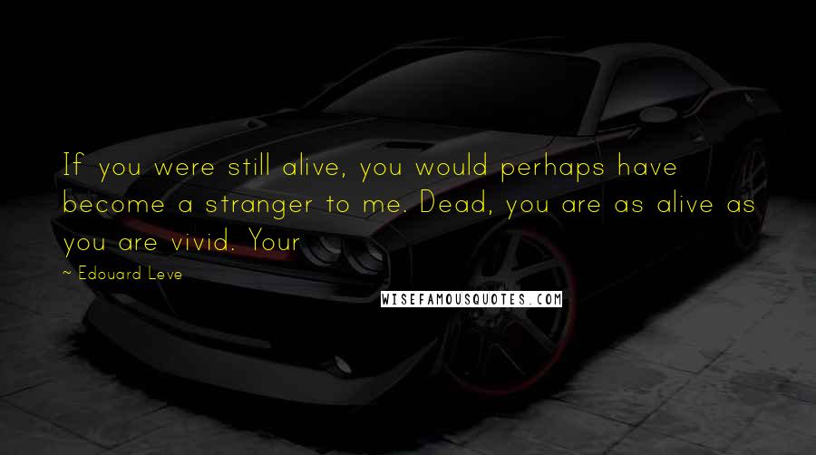 Edouard Leve Quotes: If you were still alive, you would perhaps have become a stranger to me. Dead, you are as alive as you are vivid. Your