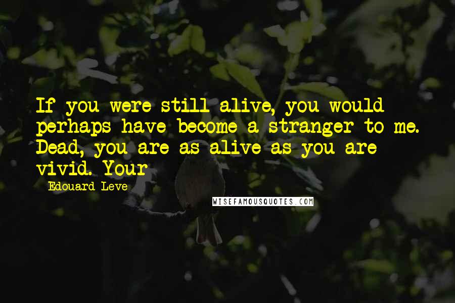 Edouard Leve Quotes: If you were still alive, you would perhaps have become a stranger to me. Dead, you are as alive as you are vivid. Your