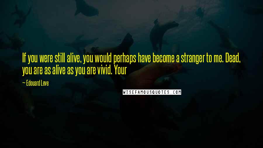 Edouard Leve Quotes: If you were still alive, you would perhaps have become a stranger to me. Dead, you are as alive as you are vivid. Your