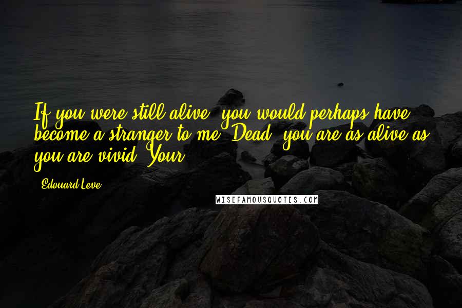 Edouard Leve Quotes: If you were still alive, you would perhaps have become a stranger to me. Dead, you are as alive as you are vivid. Your