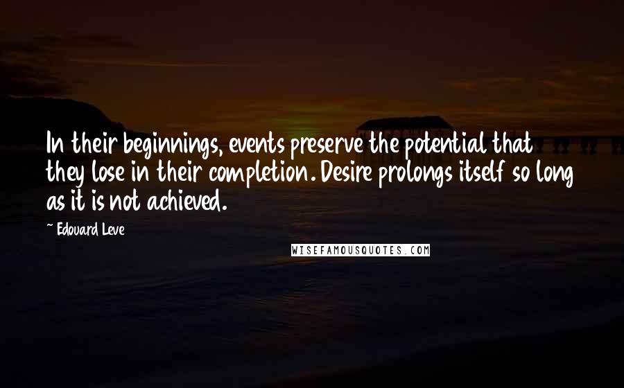 Edouard Leve Quotes: In their beginnings, events preserve the potential that they lose in their completion. Desire prolongs itself so long as it is not achieved.