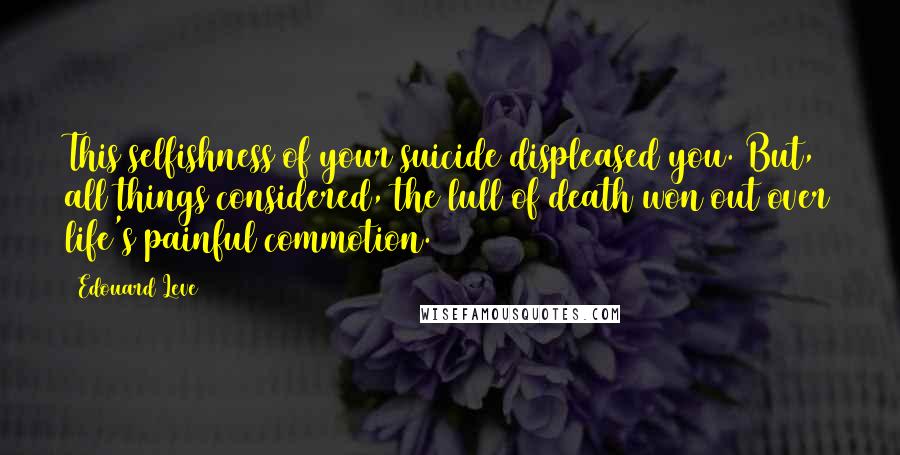 Edouard Leve Quotes: This selfishness of your suicide displeased you. But, all things considered, the lull of death won out over life's painful commotion.