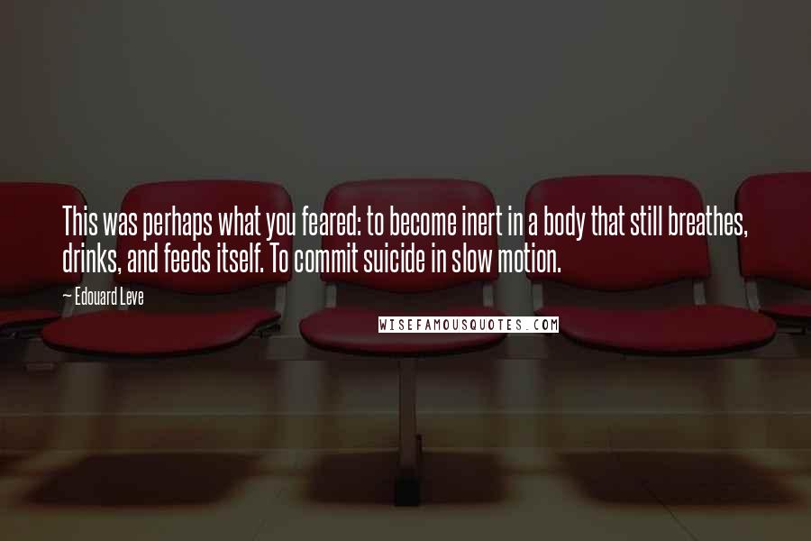 Edouard Leve Quotes: This was perhaps what you feared: to become inert in a body that still breathes, drinks, and feeds itself. To commit suicide in slow motion.