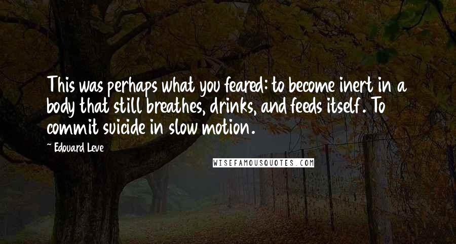 Edouard Leve Quotes: This was perhaps what you feared: to become inert in a body that still breathes, drinks, and feeds itself. To commit suicide in slow motion.