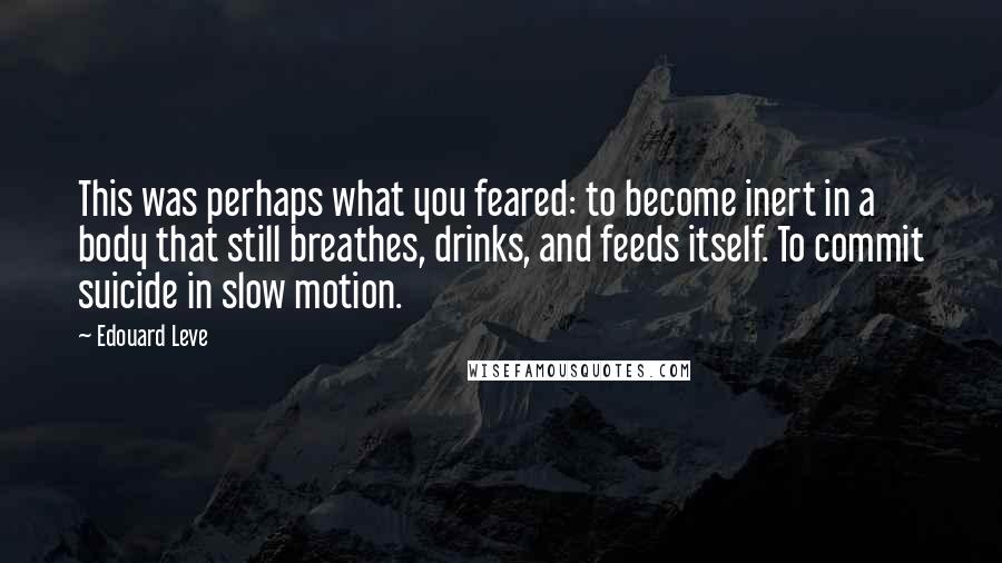 Edouard Leve Quotes: This was perhaps what you feared: to become inert in a body that still breathes, drinks, and feeds itself. To commit suicide in slow motion.