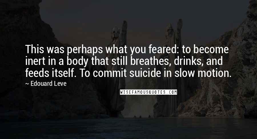 Edouard Leve Quotes: This was perhaps what you feared: to become inert in a body that still breathes, drinks, and feeds itself. To commit suicide in slow motion.