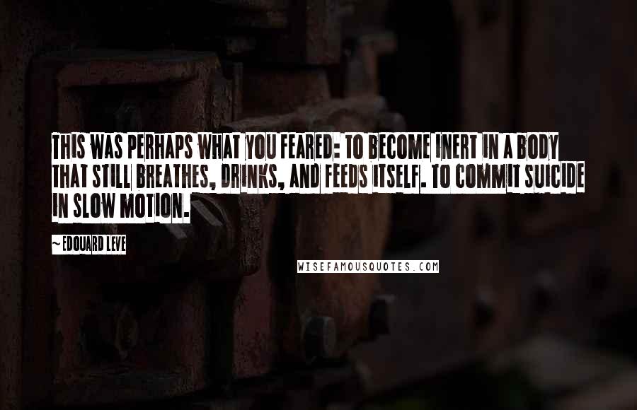 Edouard Leve Quotes: This was perhaps what you feared: to become inert in a body that still breathes, drinks, and feeds itself. To commit suicide in slow motion.