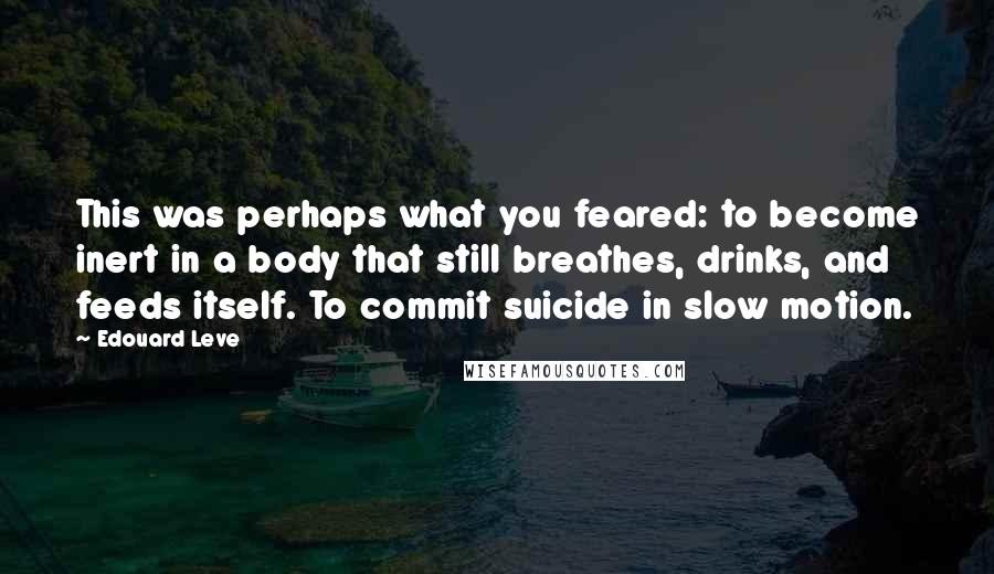 Edouard Leve Quotes: This was perhaps what you feared: to become inert in a body that still breathes, drinks, and feeds itself. To commit suicide in slow motion.