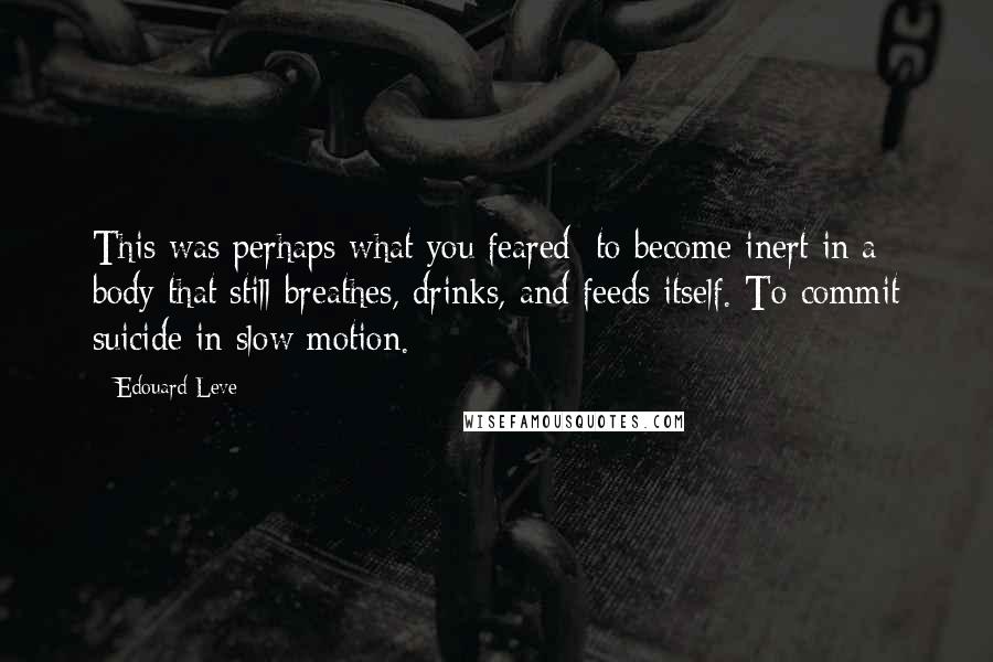 Edouard Leve Quotes: This was perhaps what you feared: to become inert in a body that still breathes, drinks, and feeds itself. To commit suicide in slow motion.