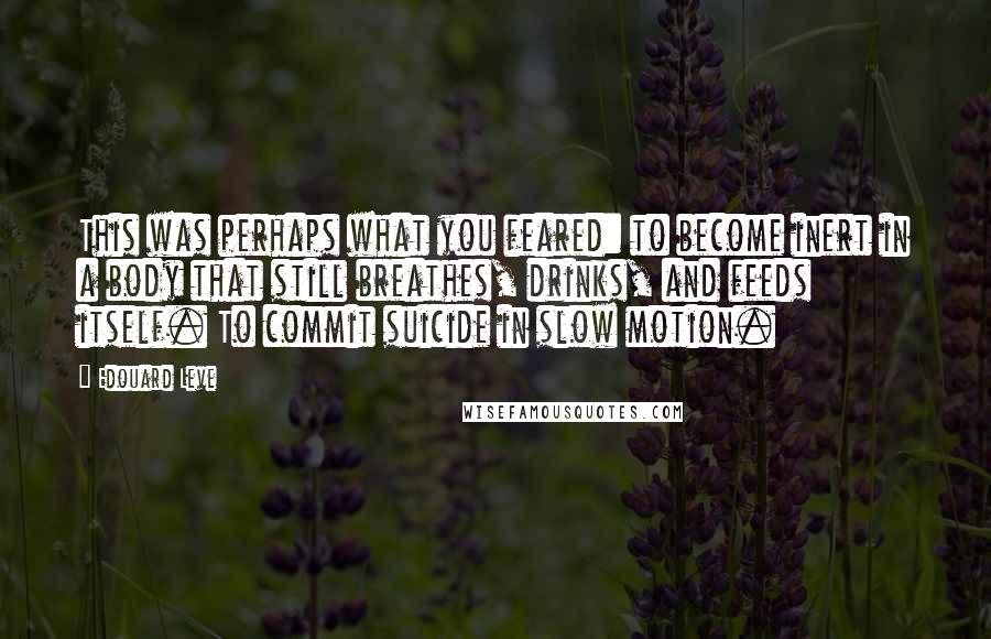 Edouard Leve Quotes: This was perhaps what you feared: to become inert in a body that still breathes, drinks, and feeds itself. To commit suicide in slow motion.